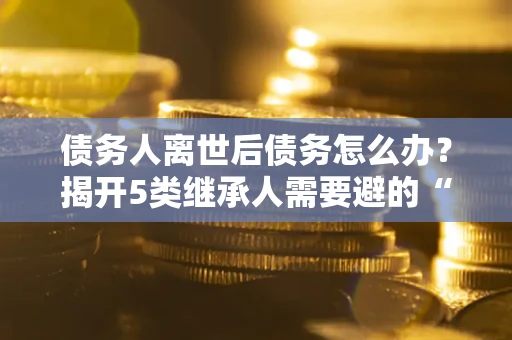 北京债务人离世后债务怎么办？揭开5类继承人需要避的“坑”