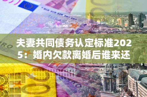 北京夫妻共同债务认定标准2025：婚内欠款离婚后谁来还？